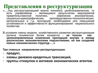 Представления о реструктуризации
«….под реструктуризацией можно понимать целенаправленное, то
есть управляемое - являющееся результатом мероприятий
правительственной политики, - изменение экономических,
социально-демографических, производственно-технологических,
региональных и т.д. пропорций, необходимое для повышения
устойчивости и эффективности функционирования национального
хозяйства.
В условиях смены модели хозяйственного развития реструктуризация
должна пониматься более конкретно - не только как
целенаправленные изменения пропорций внутри и между
различными экономическими подсистемами, но как создание
новых экономических структур.….»
Три главных направления реструктуризации:
- продукт,
- схемы денежно-кредитных трансакций,
- группы стимулов и мотивов экономических агентов.
 