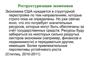 Реструктуризация экономики
Экономика США нуждается в структурной
перестройке по тем направлениям, которые
строго пока не определены. Но уже сейчас
ясно, что это потребует значительных
ресурсов, которые могут быть обеспечены за
счёт государственных средств. Ресурсы буду
забираться из некоторых сильно раздутых
секторов экономики (например, финансов и
недвижимости) и передаваться другим,
имеющим более привлекательные
перспективы устойчивого роста
(Стиглиц, 2010-2011)
 