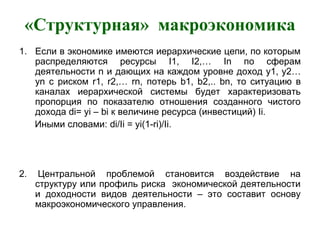 «Структурная» макроэкономика
1. Если в экономике имеются иерархические цепи, по которым
распределяются ресурсы I1, I2,… In по сферам
деятельности n и дающих на каждом уровне доход y1, y2…
yn с риском r1, r2,… rn, потерь b1, b2,.. bn, то ситуацию в
каналах иерархической системы будет характеризовать
пропорция по показателю отношения созданного чистого
дохода di= yi – bi к величине ресурса (инвестиций) Ii.
Иными словами: di/Ii = yi(1-ri)/Ii.
2. Центральной проблемой становится воздействие на
структуру или профиль риска экономической деятельности
и доходности видов деятельности – это составит основу
макроэкономического управления.
 