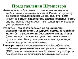 Представления Шумпетера
Изменения как обратимые отклонения от нормы, или
необратимые изменения её самой. Расчёт по прогнозу
основан на предыдущей норме, но, если эта норма
известна, нельзя предсказать размах новизны (в этом
случае прогноз невозможен – экстраполяция описывает
уже произошедшее)
Развитие – это такой переход от одной нормы
экономической системы к другой норме, который не
может быть разложен на бесконечно малые этапы
(шаги, между которыми не существует непрерывного
пути – сколько бы фургонов не ездило по дорогам, но
железной дороги так не получить)
Ранее развитие – как появление «новой комбинации»,
либо иное применение запасов средств производства
(1911), или как изменение хозяйственного кругооборота,
осуществляемые экономикой без импульсов извне
 