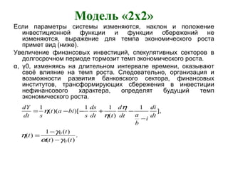 Модель «2x2»
Если параметры системы изменяются, наклон и положение
инвестиционной функции и функции сбережений не
изменяются, выражение для темпа экономического роста
примет вид (ниже).
Увеличение финансовых инвестиций, спекулятивных секторов в
долгосрочном периоде тормозит темп экономического роста.
α, γ0, изменяясь на длительном интервале времени, оказывают
своё влияние на темп роста. Следовательно, организация и
возможности развития банковского сектора, финансовых
институтов, трансформирующих сбережения в инвестиции
нефинансового характера, определят будущий темп
экономического роста.
.
)()(
)(1
)(
],
1
)(
11
)[)((
1
0
0
tt
t
t
dt
di
i
b
adt
d
tdt
ds
s
biat
sdt
dY
γα
γ
η
η
η
η
−
−
=
−
−+−−=
 