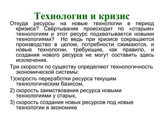 Технологии и кризис
Откуда ресурсы на новые технологии в период
кризиса? Свёртывание происходит по «старым»
технологиям и этот ресурс подхватывается новыми
технологиями? Но ведь при кризисе сокращается
производство в целом, потребности сжимаются, и
новые технологии, требующие, как правило, и
создания нового ресурса не могут составить здесь
исключение.
Три скорости по существу определяют технологичность
экономической системы:
1)скорость переработки ресурса текущим
технологическим базисом,
2) скорость заимствования ресурса новыми
технологиями у старых,
3) скорость создания новых ресурсов под новые
технологии в экономике
 