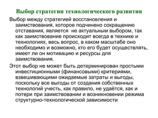 Выбор стратегии технологического развития
Выбор между стратегией восстановления и
заимствования, которое подчинено сокращению
отставания, является не актуальным выбором, так
как заимствование происходит всегда в технике и
технологиях, весь вопрос, в каком масштабе оно
необходимо и возможно, кто его будет осуществлять,
имеет ли он мотивацию и ресурсы для
заимствования.
Этот выбор не может быть детерминирован простыми
инвестиционными (финансовыми) критериями,
взвешивающими ожидаемые затраты и выгоды,
поскольку все выгоды от создания собственных
технологий учесть, как правило, не удаётся, как и
потери при заимствовании и возникновении режима
структурно-технологической зависимости
 