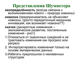 Представления Шумпетера
неопределённость (всегда связана с
возникновением нового – природа новизны)
новизна (предприниматель не объясняет
новизны, просто передаточный механизм
инноваций, как возникает новизна??)
скачок (дискретные изменения –
экономическое развитие, постепенные
изменения - рост)
1.Отказаться от оценочных суждений и не
трактовать изменения как прогресс или
регресс
2. Интерпретировать изменения только на
основе эмпирических данных
3.Избегать предпосылок о неизменных
структурах
 