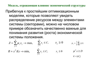 Модель, отражающая влияние экономической структуры
Прибегнув к простейшим оптимизационным
моделям, которые позволяют увидеть
распределение ресурсов между элементами
системы (секторами), можно на числовом
примере обозначить качественно важные для
понимания развития (роста) экономической
системы положения.
Z xj j
j
N
= →
=
∑µ
1
max, x Cj
j
N
=
∑ ≤
1
, xj ≥ 0 µ j j
t
T
T
r t=
=
∑
1
1
( )
min,→= KxxR T
x Cj
j
N
≤
=
∑ ,
1
xj ≥ 0 DxT
≥µ
K ij= [ ]σ 2
 