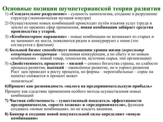Основные позиции шумпетерианской теории развития
1) «Созидательное разрушение» - сущность капитализма, создание и разрушение
структур (экономическая мутация изнутри)
2) Осуществление новых комбинаций происходит путём изъятия услуг (труда и
земли) из прежних сфер применения, новая комбинация забирает средства
производства у старой.
3) «Комбинаторное наращение» - новые комбинации не возникают из старых и
не занимают их места, появляются рядом и конкурируют с ними (это
согласуется с фактами)
4) Большой бизнес способствует повышению уровня жизни (пересмотр
концепции конкуренции – неценовая конкуренция, а по сбыту и по новым
комбинациям – новый товар, технология, источник сырья, тип организации)
5) «Двойственность процента» - низкий – символ богатства страны, но слабости
процесса развития, высокий – оживлённое развитие, но и тормоз развития
Рост цен приводит к росту процента, но фирмы – нерентабельные – спрос на
капитал снижается и процент может
понизиться!
6)Процент как разновидность «налога на предпринимательскую прибыль»
Процент как следствие применения особого метода осуществления новых
комбинаций
7) Частная собственность – существенный показатель эффективности
предпринимателя, «просто хозяева» и «предприниматели», функция
создавать «новые комбинация», но не владеть акциями.
8) Банкир и создание новой покупательной силы определяют «новую
комбинацию»
 