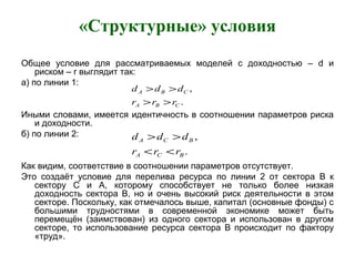 «Структурные» условия
Общее условие для рассматриваемых моделей с доходностью – d и
риском – r выглядит так:
а) по линии 1:
Иными словами, имеется идентичность в соотношении параметров риска
и доходности.
б) по линии 2:
Как видим, соответствие в соотношении параметров отсутствует.
Это создаёт условие для перелива ресурса по линии 2 от сектора B к
сектору С и А, которому способствует не только более низкая
доходность сектора B, но и очень высокий риск деятельности в этом
секторе. Поскольку, как отмечалось выше, капитал (основные фонды) с
большими трудностями в современной экономике может быть
перемещён (заимствован) из одного сектора и использован в другом
секторе, то использование ресурса сектора B происходит по фактору
«труд».
.
,
CBA
CBA
rrr
ddd
>>
>>
.
,
BCA
BCA
rrr
ddd
<<
>>
 