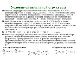 Условие оптимальной структуры
Показатель структурной независимости системы можно ввести K = e1 / e2
(экспорт: обработка и сырьё – е1, е2, либо е1 – объём экспорта машин (либо
обработанный экспорт), оборудования, транспортных средств; е2 – объём
импорта машин (либо сырьевой экспорт), оборудования, транспортных
средств; Р – численность занятых; Y – объём промышленной продукции)
Показатель закрытости экономической системы Z = Y/ (e1+e2), величина
выработки (уровень продукта на одного занятого) y = Y/ P, а величина
«обработанного» и «сырьевого» экспорта на одного занятого соответственно
i1 = e1/P и i2 = e2/P (характеризует степень импортной (сырьевой)
зависимости).
K= i1 P/ (i2 P)= i1/i2 = ( y – Z i2 ) / (Z i2) = y / (Z i2) – 1 → max.
Оптимальная структура производства хозяйственной системы достигается при
условии, когда изменение продукта на одного занятого в этом секторе
(выработки) пропорционально самой выработке с коэффициентом
пропорциональности, равном сумме относительных приращений показателя
открытости/закрытости и показателя его импортной (сырьевой) зависимости
(i2)
«несырьевое» развитие «сырьевое» развитие
0,0 tt
dt
dK
>< 0,0 tt
dt
dK
<>
]
2
2
11
[
dt
di
idt
dZ
Z
y
dt
dy
+= 0,0 tt
dt
dK
<< 0,0 tt
dt
dK
>>
 