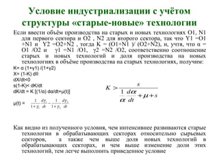 Условие индустриализации с учётом
структуры «старые-новые» технологии
Если ввести объём производства на старых и новых технологиях O1, N1
для первого сектора и O2 , N2 для второго сектора, так что Y1 =O1
+N1 и Y2 =O2+N2 , тогда K = (O1+N1 )/ (O2+N2), и, учтя, что α =
O1 /O2 и γ1 =N1 /O1, γ2 =N2 /O2, соответственно соотношение
старых и новых технологий и доля производства на новых
технологиях в объёме производства на старых технологиях, получим:
K= α (1+γ1) /(1+γ2)
X= (1-K) dII
dX/dt<0
s(1-K)< dK/dt
dK/dt = K [(1/α) dα/dt+μ(t)]
μ(t) =
Как видно из полученного условия, чем интенсивнее развиваются старые
технологии в обрабатывающих секторах относительно сырьевых
секторов, а также чем выше доля новых технологий в
обрабатывающих секторах, и чем выше изменение доли этих
технологий, тем легче выполнить приведенное условие
dt
d
dt
d 2
2
1
1 1
1
1
1 γ
γ
γ
γ +
−
+
s
dt
d
s
K
++
>
µ
α
α
1
 