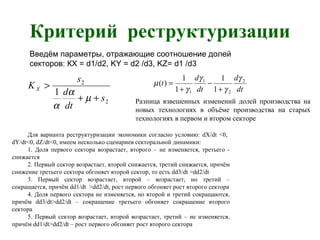 Критерий реструктуризации
Введём параметры, отражающие соотношение долей
секторов: КX = d1/d2, KY = d2 /d3, KZ= d1 /d3
2
2
1
s
dt
d
s
KX
++
>
µ
α
α
dt
d
dt
d
t 2
2
1
1 1
1
1
1
)(
γ
γ
γ
γ
µ
+
−
+
=
Разница взвешенных изменений долей производства на
новых технологиях в объёме производства на старых
технологиях в первом и втором секторе
Для варианта реструктуризации экономики согласно условию: dX/dt <0,
dY/dt<0, dZ/dt<0, имеем несколько сценариев секторальной динамики:
1. Доля первого сектора возрастает, второго – не изменяется, третьего -
снижается
2. Первый сектор возрастает, второй снижается, третий снижается, причём
снижение третьего сектора обгоняет второй сектор, то есть dd3/dt >dd2/dt
3. Первый сектор возрастает, второй – возрастает, но третий –
сокращается, причём dd1/dt >dd2/dt, рост первого обгоняет рост второго сектора
4. Доля первого сектора не изменяется, но второй и третий сокращаются,
причём dd3/dt>dd2/dt – сокращение третьего обгоняет сокращение второго
сектора
5. Первый сектор возрастает, второй возрастает, третий – не изменяется,
причём dd1/dt>dd2/dt – рост первого обгоняет рост второго сектора
 
