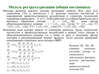 Модель реструктуризации (общая постановка)
Факторы развития каждого сектора экономики: капитал (Ki), труд (Li),
технологии (Ti) и институты ( Ii включая качество институтов и
мероприятий правительственного воздействия) и структура технологий,
задаваемая параметром – γi .(i=1..3) Воздействия со стороны правительства и
внешнего окружения сектора - vi = {vi1,…vip} плюс вектор
общеэкономического влияния - v = {v1,….ve}. Тогда: V= {v1,…ve}; V1
={v11, v12,…v1n}; V2 = { v21, v22,…v2m};V3 = { v31, v32,…v3k}
Изменение доли сектора зависит от изменения капитала, труда, технологий,
институтов и правительственных воздействий в рамках этого сектора и
общеэкономического влияния (v), а также от веса в экономике других
секторов в рассматриваемый момент времени. Тогда система уравнений,
описывающих изменение доли сектора в ВВП:
),,,,(
),,,,(
),,,,(
),,,,,,(
),,,,,,,(
),,,,,,,(
030303030303
020202020202
010101010101
3
3333
033
3
22
2222
022
2
11
1111
011
1
VITLKsf
VITLKuf
VITLKhf
VV
dt
dI
dt
dT
dt
dL
dt
dK
fF
dt
dd
VV
dt
dI
dt
dT
dt
dL
dt
dK
fF
dt
dd
VV
dt
dI
dt
dT
dt
dL
dt
dK
fF
dt
dd
=
=
=
=
=
=
γ
γ Функции f01, f02, f03
отражают начальное
состояние сектора по
совокупности
действующих факторов,
включая действующие
меры
правительственной
политики V0i.
 