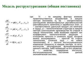 Модель реструктуризации (общая постановка)
где: Vi - по каждому фактору влияние
правительственных воздействий в каждом
секторе экономики, rij, wij - соответственно
соотношение межсекторальных рентабельностей
(рентабельность капитала) и заработных плат, yi
– соответственно удельный продукт (по капиталу
и труду), γi – технологическая структура в каждом
секторе (соотношение производства по старым и
новым технологиям, либо возможен вариант как
коэффициент технологической редукции –
отношение простого и сложного труда, который
можно ассоциировать - простой на старых
технологиях, сложный труд – на новых
технологиях), ni – частота институциональных
изменений (скорость) в каждом секторе, то есть,
институтов, регулирующих функционирование
данного сектора, либо влияющих на его развитие,
qi – качество, содержание института,
институциональное состояние данной
экономической системы.
),(
),(
),,(
),,(
ii
i
Tii
i
LiLiij
i
KiKiij
i
qn
dt
dI
V
dt
dT
yVw
dt
dL
yVr
dt
dK
η
γτ
µ
ϕ
=
=
=
=
 