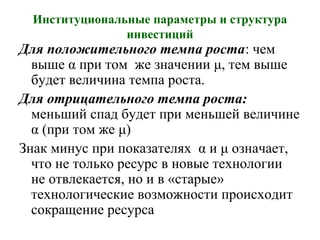 Институциональные параметры и структура
инвестиций
Для положительного темпа роста: чем
выше α при том же значении μ, тем выше
будет величина темпа роста.
Для отрицательного темпа роста:
меньший спад будет при меньшей величине
α (при том же μ)
Знак минус при показателях α и μ означает,
что не только ресурс в новые технологии
не отвлекается, но и в «старые»
технологические возможности происходит
сокращение ресурса
 