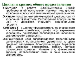 Циклы и кризис: общие представления
У.Митчелл в работе «Экономические циклы:
проблема и её постановка» понимал под циклом
колебание совокупной экономической деятельности.
Э.Хансен показал, что экономический цикл состоит из
колебаний 1) занятости; 2) совокупной продукции; 3)
цен; 4) денежной стоимости национального
продукта.
Хаберлер Г. выделяет фундаментальное (первичное)
и случайные колебания, причём под первичным
колебанием понимается волнообразное колебание
экономической активности.
Экономический цикл сопровождается масштабными
финансовыми потрясениями, драматизм которым
придают: спекуляции, брокерские ссуды, биржевой
крах, массовые банкротства, паники, острые
финансовые кризисы.. Именно эти, финансовые
явления, первоначально были в зоне внимания
экономистов.
 