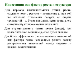 Инвестиции как фактор роста и структура
Для периода положительного темпа роста:
создание нового ресурса – повышение μ, при той
же величине отвлечения ресурса от старых
технологий - α, будет повышать темп роста, а его
снижение будет происходить медленнее.
Для отрицательного темпа роста (спада), при
более значимой величине μ, спад будет сильнее
Для более эффективного использования инвестиций
как фактора роста необходимо решить задачу
распределения инвестиций между старыми и
новыми технологиями.
 