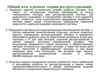 Общий итог в рамках теории реструктуризации
1. Выделено правило оптимального режима развития системы. Оно
гласит, что оптимальная структура производства (в пользу
«несырьевого» сектора) (при реструктуризации системы, где
выделяются «сырьевой» и «несырьевой» сектора и типы развития)
может сложиться, если относительное приращение выработки в
системе равно сумме относительных приращений параметра
закрытости и удельной сырьевой зависимости системы.
2. Предложены критерии для индустриализации экономической системы, с
учётом изменений технологической структуры, которые позволяют
оценить направление реструктуризации системы и определить
(обоснованно выбрать) одну из теоретически возможных 9 (для двух
секторов) и 27 для трёх секторов, стратегий реструктуризации (с
учётом текущего состояния экономической системы). Чем
интенсивнее развиваются старые технологии в обрабатывающих
секторах относительно сырьевых секторов, а также чем выше доля
новых технологий в обрабатывающих секторах, и чем выше
изменение доли этих технологий, тем активнее идёт процесс
реструктуризации экономической системы в пользу
обрабатывающих секторов.
3. Получены модели определения влияния появления новых комбинаций
и расширения ресурсов на реструктуризацию в рамках схемы
«доход-рентабельность-риск» в рамках преобладания моделей
абсолютно и ограниченно рационального поведения
 
