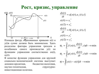 Рост, кризис, управление
x(t), y(t)
Di x(t)
y(t)
t1 t2 T
∫
∫
∫
→−=
→=
→=
=
=
=
=
=
=
2
1
2
1
2
1
*
2
*
1
*
2
*
1
min)()(
min),
)(
),((
min),
)(
),((
)2(
)1(
]),(),([
)(
)2(
)1(
]),(),([
)(
t
t
t
t
y
t
t
x
y
x
dttxty
dtt
dt
tdy
tyg
dtt
dt
tdx
txf
yty
yty
ttutyb
dt
tdy
xtx
xtx
ttutxa
dt
tdx
η
η
η
Площадь фигур, образованных кривыми x(t) и
y(t)в сумме должна быть минимальна. Здесь
разделены факторы управления трендом и
колебанием самого производства y(t) по
функциям управления соответственно ux(t),
uy(t).
В качестве функции управления для крупной
социально-экономической системы выступает
денежно-кредитная, бюджетно-налоговая,
научно-техническая, структурно-
инвестиционная политика.
min
1
→= ∑=
n
i
iDD
 