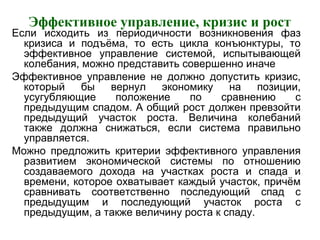 Эффективное управление, кризис и рост
Если исходить из периодичности возникновения фаз
кризиса и подъёма, то есть цикла конъюнктуры, то
эффективное управление системой, испытывающей
колебания, можно представить совершенно иначе
Эффективное управление не должно допустить кризис,
который бы вернул экономику на позиции,
усугубляющие положение по сравнению с
предыдущим спадом. А общий рост должен превзойти
предыдущий участок роста. Величина колебаний
также должна снижаться, если система правильно
управляется.
Можно предложить критерии эффективного управления
развитием экономической системы по отношению
создаваемого дохода на участках роста и спада и
времени, которое охватывает каждый участок, причём
сравнивать соответственно последующий спад с
предыдущим и последующий участок роста с
предыдущим, а также величину роста к спаду.
 