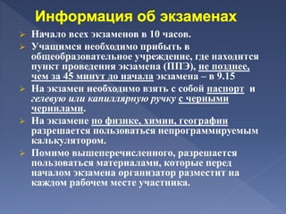  Начало всех экзаменов в 10 часов.
 Учащимся необходимо прибыть в
общеобразовательное учреждение, где находится
пункт проведения экзамена (ППЭ), не позднее,
чем за 45 минут до начала экзамена – в 9.15
 На экзамен необходимо взять с собой паспорт и
гелевую или капиллярную ручку с черными
чернилами.
 На экзамене по физике, химии, географии
разрешается пользоваться непрограммируемым
калькулятором.
 Помимо вышеперечисленного, разрешается
пользоваться материалами, которые перед
началом экзамена организатор разместит на
каждом рабочем месте участника.
 