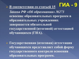  В соответствии со статьей 15
Закона РФ «Об образовании» №273
освоение образовательных программ в
образовательных учреждениях
завершается обязательной
государственной (итоговой) аттестацией
обучающихся (ГИА).
 Государственная (итоговая) аттестация
обучающихся представляет собой форму
государственного контроля освоения
образовательных программ.
 