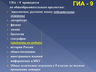 ГИА – 9 проводится
по общеобразовательным предметам:
 математике, русскому языку (обязательные
экзамены)
 литературе
 физике
 химии
 биологии
 географии
(предметы по выбору)
 истории России
 обществознанию
 иностранным языкам
 информатике и ИКТ
 Общее количество экзаменов в 9 классах не должно
превышать четырех
 