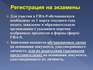  Для участия в ГИА-9 обучающемуся
необходимо до 1 марта текущего года
подать заявление в образовательную
организацию с указанием перечня
выбранных предметов и формы (форм)
ГИА-9.
 Заявления подаются обучающимися лично
на основании документа, удостоверяющего
личность, или их родителями (законными
представителями) на основании документа,
удостоверяющего их личность,
 