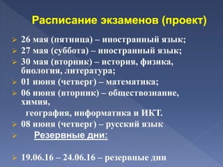  26 мая (пятница) – иностранный язык;
 27 мая (суббота) – иностранный язык;
 30 мая (вторник) – история, физика,
биология, литература;
 01 июня (четверг) – математика;
 06 июня (вторник) – обществознание,
химия,
география, информатика и ИКТ.
 08 июня (четверг) – русский язык
 Резервные дни:
 19.06.16 – 24.06.16 – резервные дни
 
