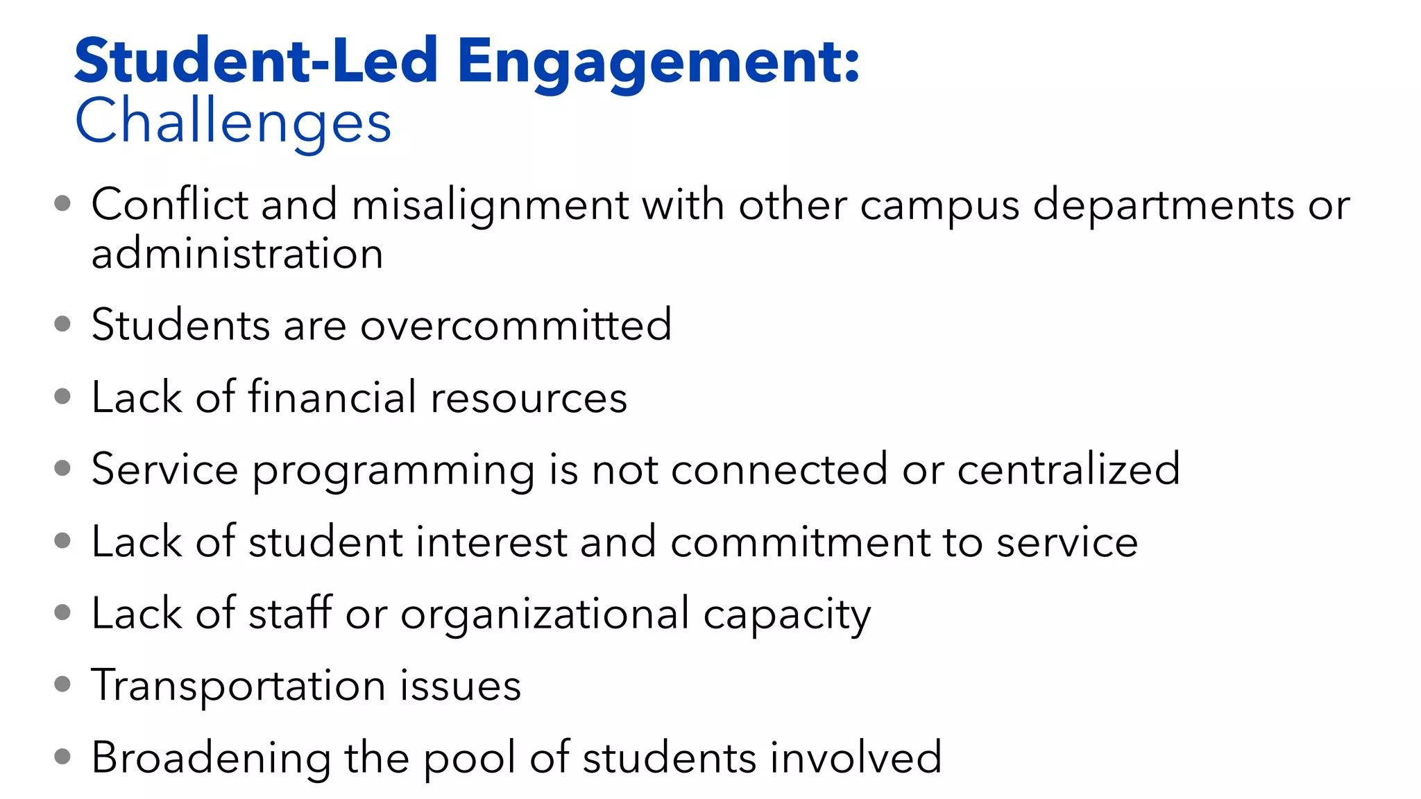 • Conﬂict and misalignment with other campus departments or
administration
• Students are overcommitted
• Lack of ﬁnancial resources
• Service programming is not connected or centralized
• Lack of student interest and commitment to service
• Lack of staff or organizational capacity
• Transportation issues
• Broadening the pool of students involved
Student-Led Engagement:
Challenges
 