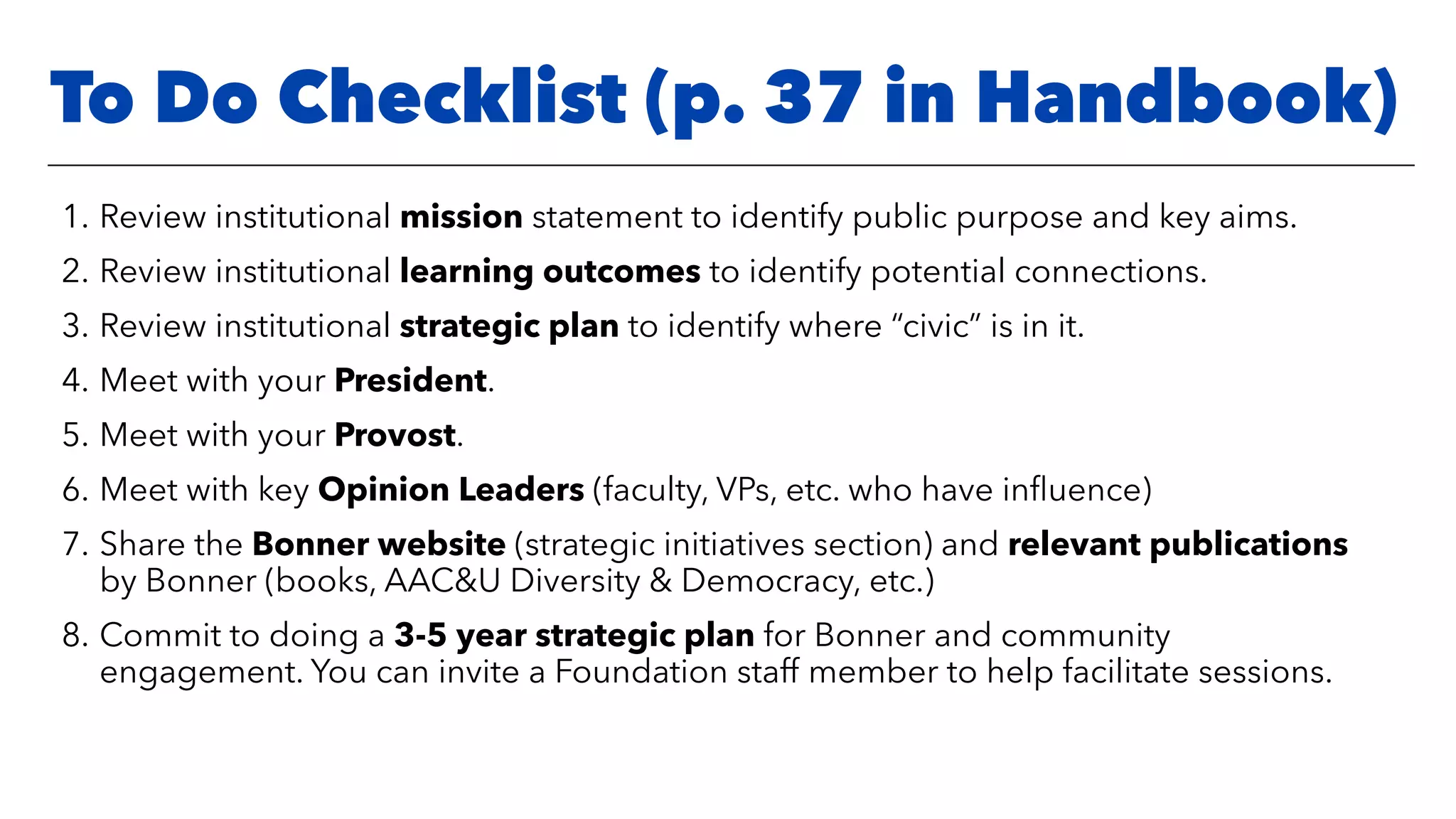 1. Review institutional mission statement to identify public purpose and key aims.
2. Review institutional learning outcomes to identify potential connections.
3. Review institutional strategic plan to identify where “civic” is in it.
4. Meet with your President.
5. Meet with your Provost.
6. Meet with key Opinion Leaders (faculty, VPs, etc. who have inﬂuence)
7. Share the Bonner website (strategic initiatives section) and relevant publications
by Bonner (books, AAC&U Diversity & Democracy, etc.)
8. Commit to doing a 3-5 year strategic plan for Bonner and community
engagement. You can invite a Foundation staff member to help facilitate sessions.
To Do Checklist (p. 37 in Handbook)
 