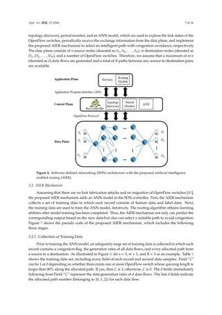 Appl. Sci. 2020, 10, 6564 7 of 16
topology discovery, period monitor, and an ANN model, which are used to explore the link states of the
OpenFlow switches, periodically receive the exchange information from the data plane, and implement
the proposed AIER mechanism to select an intelligent path with congestion avoidance, respectively.
The data plane consists of n source nodes (denoted as S1, S2, . . . , Sn), m destination nodes (denoted as
D1, D2, . . . , Dm), and a number of OpenFlow switches. Therefore, we assume that a maximum of m·n
(denoted as d) data flows are generated and a total of R paths between any source-to-destination pairs
are available.
Appl. Sci. 2020, 10, x 7 of 16
the link states of the OpenFlow switches, periodically receive the exchange information from the data
plane, and implement the proposed AIER mechanism to select an intelligent path with congestion
avoidance, respectively. The data plane consists of n source nodes (denoted as S1, S2, …, Sn), m
destination nodes (denoted as D1, D2, …, Dm), and a number of OpenFlow switches. Therefore, we
assume that a maximum of m∙n (denoted as d) data flows are generated and a total of R paths between
any source-to-destination pairs are available.
Figure 6. Software-defined networking (SDN) architecture with the proposed artificial intelligence
enabled routing (AIER).
3.2. AIER Mechanism
Assuming that there are no link fabrication attacks and no migration of OpenFlow switches [40],
the proposed AIER mechanism adds an ANN model in the SDN controller. First, the AIER
mechanism collects a set of training data in which each record consists of feature data and label data.
Next, the training data are used to train the ANN model, iteratively. The routing algorithm obtains
learning abilities after model training has been completed. Thus, the AIER mechanism not only can
predict the corresponding output based on the new data but also can select a suitable path to avoid
congestion. Figure 7 shows the pseudo code of the proposed AIER mechanism, which includes the
following three stages.
3.2.1. Collection of Training Data
Prior to training the ANN model, an adequately large set of training data is collected in which
each record contains a congestion flag, the generation rates of all data flows, and every allocated path
from a source to a destination. As illustrated in Figure 8, let n = 3, m = 1, and R = 3 as an example.
Table 1 shows the training data set, including every field of each record and several data samples.
Field “C” can be 1 or 0 depending on whether there exists one or more OpenFlow switch whose
queuing length is larger than 80% along the allocated path. If yes, then C is 1; otherwise, C is 0. The d
fields immediately following from Field “C” represent the data generation rates of d data flows. The
last d fields indicate the allocated path number (belonging to {0, 1, 2}) for each data flow.
Figure 6. Software-defined networking (SDN) architecture with the proposed artificial intelligence
enabled routing (AIER).
3.2. AIER Mechanism
Assuming that there are no link fabrication attacks and no migration of OpenFlow switches [40],
the proposed AIER mechanism adds an ANN model in the SDN controller. First, the AIER mechanism
collects a set of training data in which each record consists of feature data and label data. Next,
the training data are used to train the ANN model, iteratively. The routing algorithm obtains learning
abilities after model training has been completed. Thus, the AIER mechanism not only can predict the
corresponding output based on the new data but also can select a suitable path to avoid congestion.
Figure 7 shows the pseudo code of the proposed AIER mechanism, which includes the following
three stages.
3.2.1. Collection of Training Data
Prior to training the ANN model, an adequately large set of training data is collected in which each
record contains a congestion flag, the generation rates of all data flows, and every allocated path from
a source to a destination. As illustrated in Figure 8, let n = 3, m = 1, and R = 3 as an example. Table 1
shows the training data set, including every field of each record and several data samples. Field “C”
can be 1 or 0 depending on whether there exists one or more OpenFlow switch whose queuing length is
larger than 80% along the allocated path. If yes, then C is 1; otherwise, C is 0. The d fields immediately
following from Field “C” represent the data generation rates of d data flows. The last d fields indicate
the allocated path number (belonging to {0, 1, 2}) for each data flow.
 