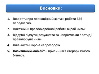 1. Говорити про повноцінний запуск роботи БЕБ
передчасно.
2. Показники правоохоронної роботи вкрай низькі.
3. Відсутні відчутні результати за напрямками протидії
правопорушенням.
4. Діяльність Бюро є непрозорою.
5. Позитивний момент – припинився «терор» білого
бізнесу.
Висновки:
 