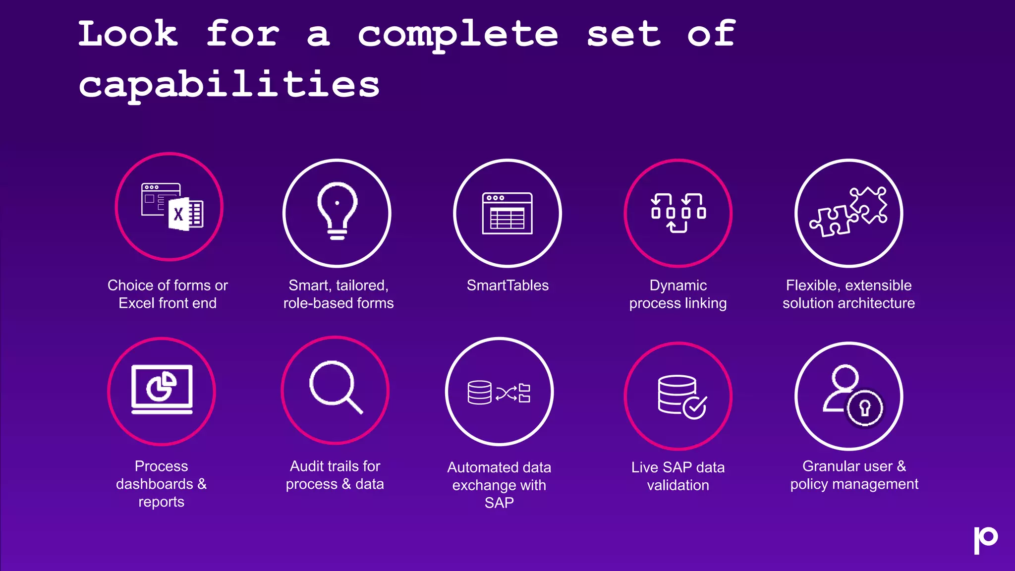 Dynamic
process linking
Choice of forms or
Excel front end
Smart, tailored,
role-based forms
Flexible, extensible
solution architecture
Granular user &
policy management
SmartTables
Live SAP data
validation
Automated data
exchange with
SAP
Audit trails for
process & data
Process
dashboards &
reports
Look for a complete set of
capabilities
 