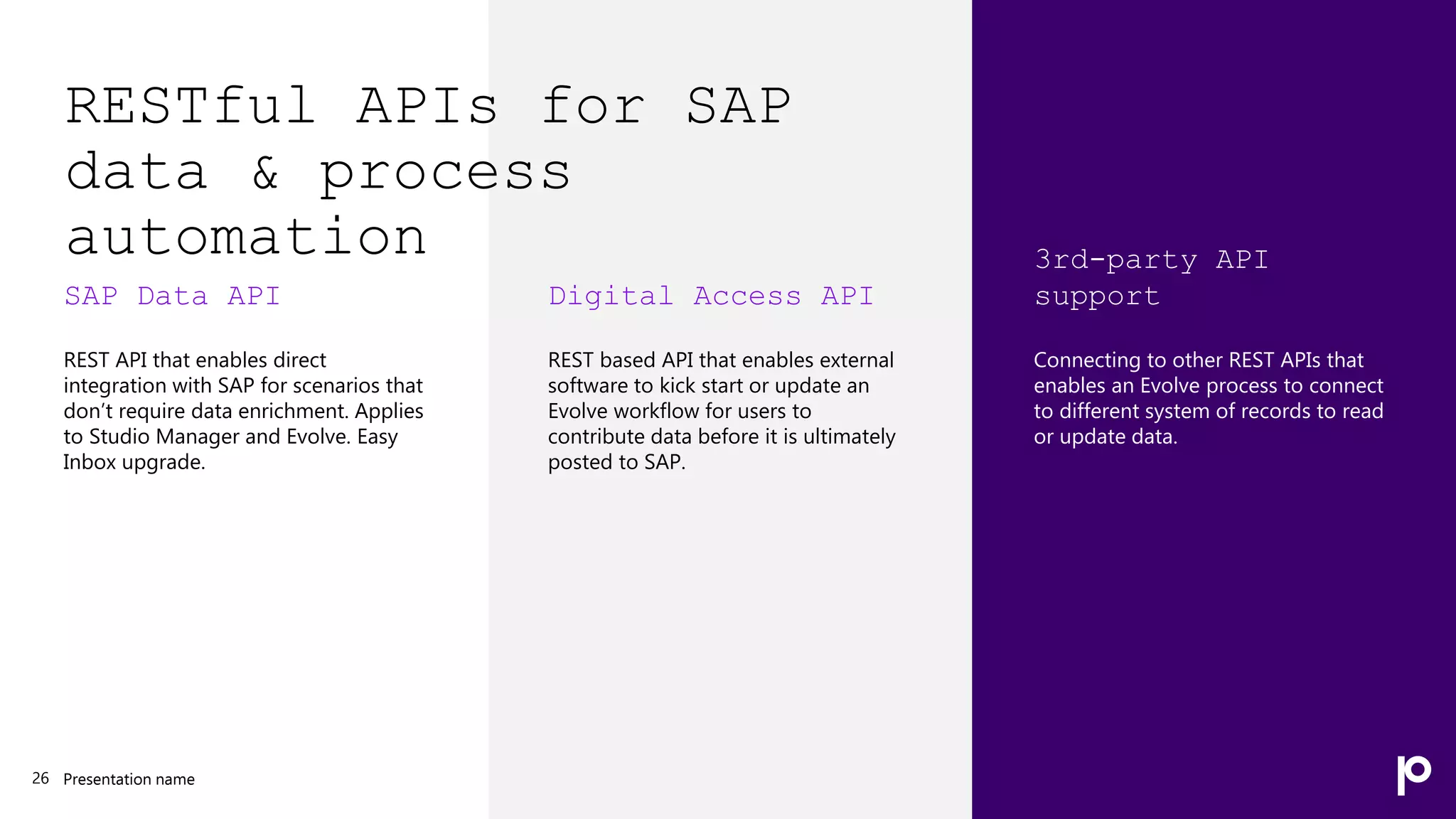 RESTful APIs for SAP
data & process
automation
SAP Data API
REST API that enables direct
integration with SAP for scenarios that
don’t require data enrichment. Applies
to Studio Manager and Evolve. Easy
Inbox upgrade.
Presentation name
26
Digital Access API
REST based API that enables external
software to kick start or update an
Evolve workflow for users to
contribute data before it is ultimately
posted to SAP.
3rd-party API
support
Connecting to other REST APIs that
enables an Evolve process to connect
to different system of records to read
or update data.
 