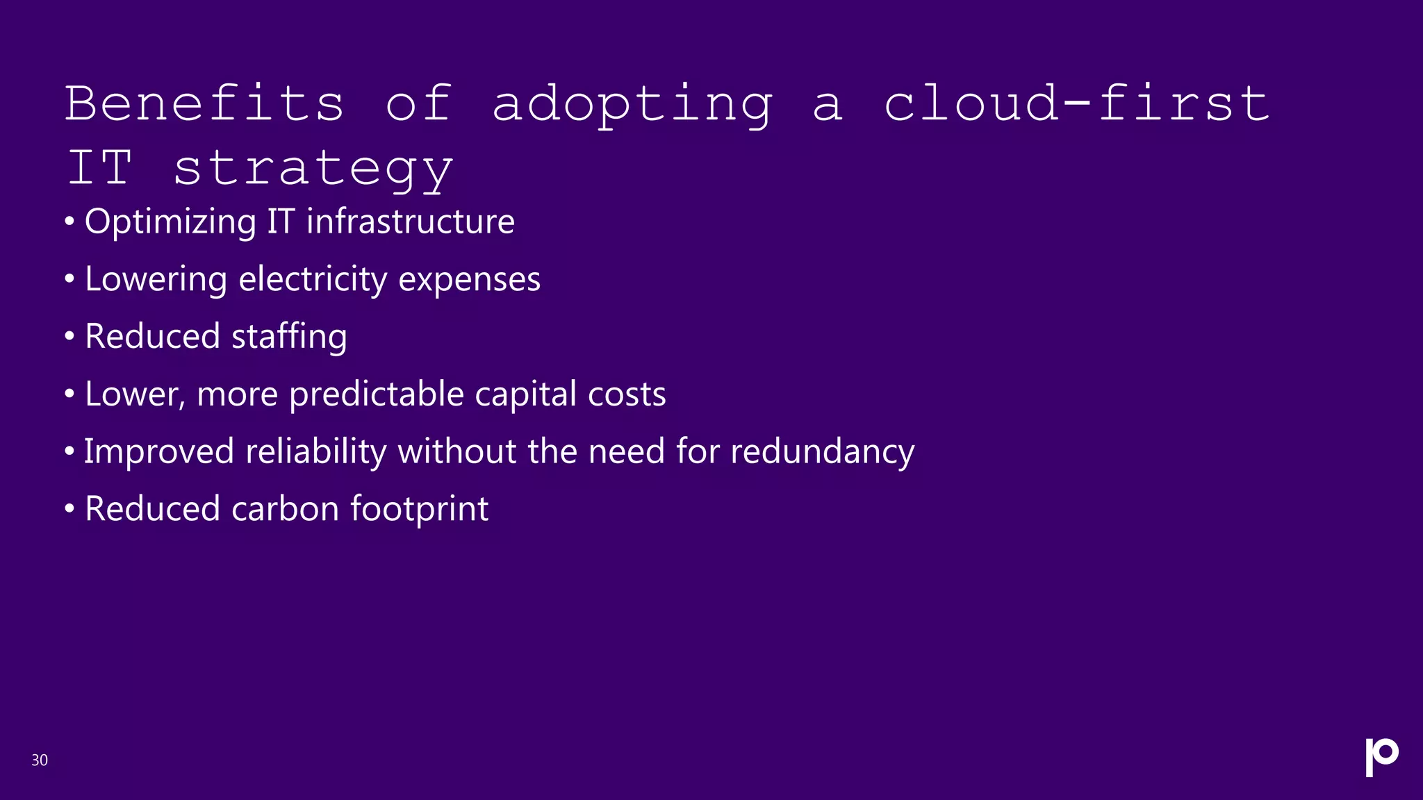 Benefits of adopting a cloud-first
IT strategy
• Optimizing IT infrastructure
• Lowering electricity expenses
• Reduced staffing
• Lower, more predictable capital costs
• Improved reliability without the need for redundancy
• Reduced carbon footprint
30
 