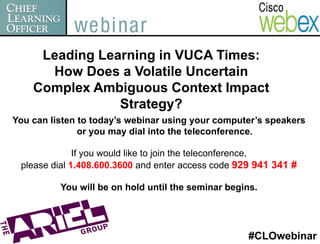 Leading Learning in VUCA Times:
      How Does a Volatile Uncertain
    Complex Ambiguous Context Impact
                Strategy?
You can listen to today’s webinar using your computer’s speakers
               or you may dial into the teleconference.

              If you would like to join the teleconference,
 please dial 1.408.600.3600 and enter access code 929 941 341 #

          You will be on hold until the seminar begins.




                                                    #CLOwebinar
 