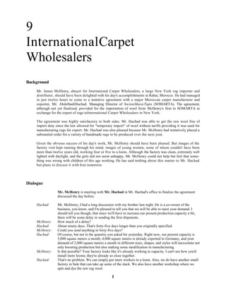 1
9
InternationalCarpet
Wholesalers
Background
Mr. James McHenry, abuyer for International Carpet Wholesalers, a large New York rug importer and
distributor, should have been delighted with his day's accomplishments in Rabat, Morocco. He had managed
in just twelve hours to come to a tentative agreement with a major Moroccan carpet manufacturer and
exporter, Mr. AbdelhadiHachad. Managing Director of SocieteMarocTapis (SOMARTA). The agreement,
although not yet finalized, provided for the importation of wool from McHenry's firm to SOMARTA in
exchange for the export of rugs toInternational Carpet Wholesalers in New York.
The agreement was highly satisfactory to both sides. Mr. Hachad was able to get the raw wool free of
import duty since the law allowed for "temporary import" of wool without tariffs providing it was used for
manufacturing rugs for export. Mr. Hachad was also pleased because Mr. McHenry had tentatively placed a
substantial order for a variety of handmade rugs to be produced over the next year.
Given the obvious success of his day's work, Mr. McHenry should have been pleased. But images of the
factory visit kept running through his mind, images of young women, some of whom couldn't have been
more than twelve years old, working four or five to a loom. Although the factory was clean, extremely well
lighted with daylight, and the girls did not seem unhappy, Mr. McHenry could not help but feel that some-
thing was wrong with children of this age working. He has said nothing about this matter to Mr. Hachad
but plans to discuss it with him tomorrow.
Dialogue
Mr. McHenry is meeting with Mr. Hachad in Mr. Hachad's office to finalize the agreement
discussed the day before.
Hachad Mr. McHenry, I had a long discussion with my brother last night. He is a co-owner of the
business, you know, and I'm pleased to tell you that we will be able to meet your demand. I
should tell you though, that since we'll have to increase our present production capacity a bit,
there will be some delay in sending the first shipments.
McHenry: How much of a delay?
Hachad: About ninety days. That's forty-five days longer than you originally specified.
McHenry: Could you send anything in forty-five days?
Hachad: Of course, but not in the quantity you asked for yesterday. Right now, our present capacity is
5,000 square meters a month; 4,000 square meters is already exported to Germany, and your
demand of 2,000 square meters a month in different sizes, shapes, and styles will necessitate not
only boosting production but also making some modification in manufacturing.
McHenry: Is that possible? Your factory looks like it's already working to capacity. I can't see how you'd
install more looms; they're already so close together.
Hachad: That's no problem. We can simply put more workers to a loom. Also, we do have another small
factory in Sale that can take up some of the slack. We also have another workshop where we
spin and dye the raw rug wool.
 