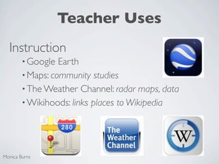 Teacher Uses
  Instruction
        • Google  Earth
        • Maps: community studies
        • The Weather Channel: radar maps, data
        • Wikihoods: links places to Wikipedia




Monica Burns
 