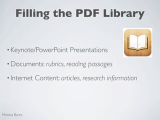 Filling the PDF Library


  • Keynote/PowerPoint      Presentations
  • Documents: rubrics, reading    passages
  • Internet   Content: articles, research information



Monica Burns
 