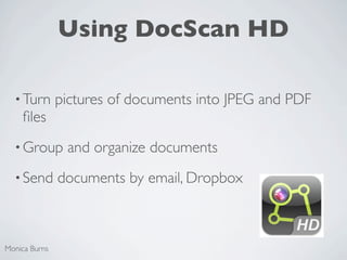 Using DocScan HD

  • Turn       pictures of documents into JPEG and PDF
    ﬁles
  • Group       and organize documents
  • Send       documents by email, Dropbox



Monica Burns
 
