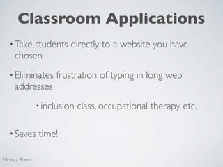 Classroom Applications
  • Take students directly to a website you have
    chosen
  • Eliminates      frustration of typing in long web
    addresses
               • inclusion   class, occupational therapy, etc.

  • Saves      time!

Monica Burns
 
