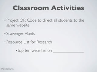 Classroom Activities
  • Project
          QR Code to direct all students to the
    same website
  • Scavenger          Hunts
  • Resource       List for Research
               • top   ten websites on ______________



Monica Burns
 
