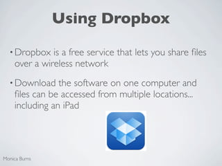 Using Dropbox

  • Dropbox   is a free service that lets you share ﬁles
    over a wireless network
  • Download    the software on one computer and
    ﬁles can be accessed from multiple locations...
    including an iPad




Monica Burns
 