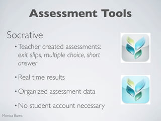 Assessment Tools
  Socrative
       • Teacher    created assessments:
         exit slips, multiple choice, short
         answer
       • Real   time results
       • Organized    assessment data
       • No    student account necessary
Monica Burns
 