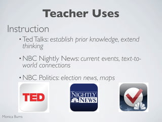 Teacher Uses
  Instruction
         • Ted Talks: establish   prior knowledge, extend
           thinking
         • NBC   Nightly News: current events, text-to-
           world connections
         • NBC   Politics: election news, maps




Monica Burns
 