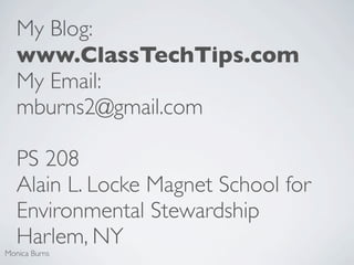 My Blog:
   www.ClassTechTips.com
   My Email:
   mburns2@gmail.com

   PS 208
   Alain L. Locke Magnet School for
   Environmental Stewardship
   Harlem, NY
Monica Burns
 