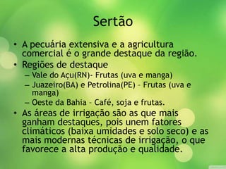 Sertão
• A pecuária extensiva e a agricultura
comercial é o grande destaque da região.
• Regiões de destaque
– Vale do Açu(RN)- Frutas (uva e manga)
– Juazeiro(BA) e Petrolina(PE) – Frutas (uva e
manga)
– Oeste da Bahia – Café, soja e frutas.
• As áreas de irrigação são as que mais
ganham destaques, pois unem fatores
climáticos (baixa umidades e solo seco) e as
mais modernas técnicas de irrigação, o que
favorece a alta produção e qualidade.
 
