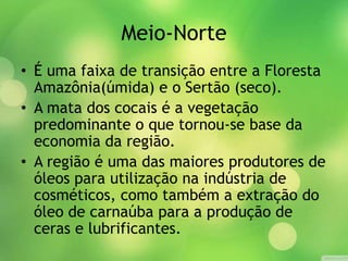Meio-Norte
• É uma faixa de transição entre a Floresta
Amazônia(úmida) e o Sertão (seco).
• A mata dos cocais é a vegetação
predominante o que tornou-se base da
economia da região.
• A região é uma das maiores produtores de
óleos para utilização na indústria de
cosméticos, como também a extração do
óleo de carnaúba para a produção de
ceras e lubrificantes.
 