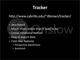 Tracker
http://www.cabrillo.edu/~dbrown/tracker/

– Java based
– Much, more stable than it used to be
– Linear, rotational motion
– Easy to export data
– Cool new features
   • Perspective adjustment
   • Autotrack
 