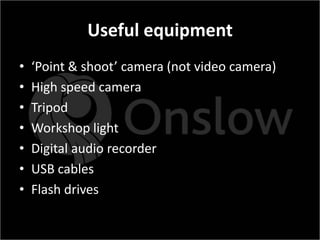 Useful equipment
•   ‘Point & shoot’ camera (not video camera)
•   High speed camera
•   Tripod
•   Workshop light
•   Digital audio recorder
•   USB cables
•   Flash drives
 