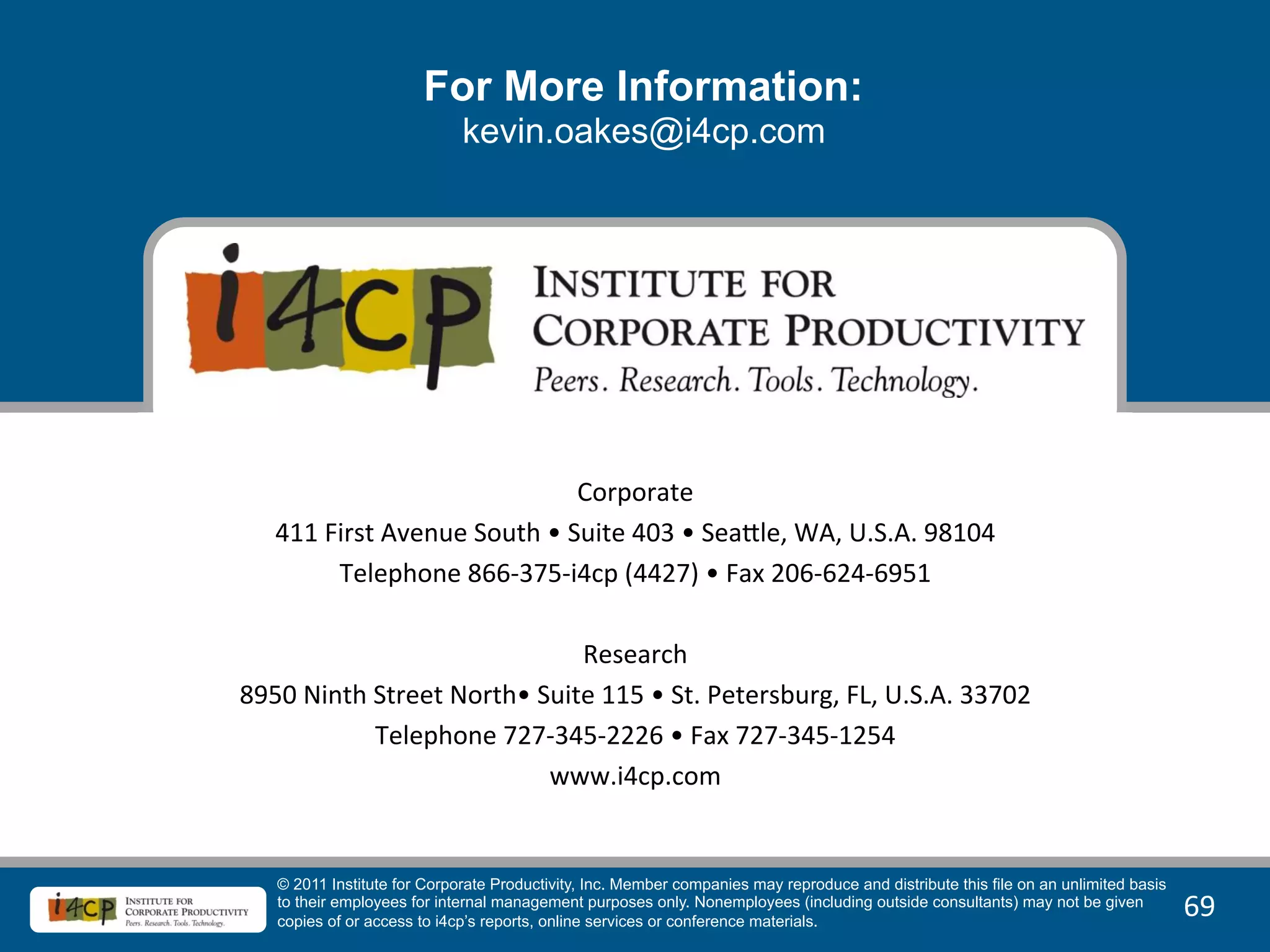 For More Information:
                               kevin.oakes@i4cp.com




                                                       	
  
                                                       	
  
                                           Corporate	
  
  411	
  First	
  Avenue	
  South	
  •	
  Suite	
  403	
  •	
  SeaBle,	
  WA,	
  U.S.A.	
  98104	
  
           Telephone	
  866-­‐375-­‐i4cp	
  (4427)	
  •	
  Fax	
  206-­‐624-­‐6951	
  
                                                 	
  
                                           Research	
  
8950	
  Ninth	
  Street	
  North•	
  Suite	
  115	
  •	
  St.	
  Petersburg,	
  FL,	
  U.S.A.	
  33702	
  
                 Telephone	
  727-­‐345-­‐2226	
  •	
  Fax	
  727-­‐345-­‐1254	
  
                                      www.i4cp.com	
  


     © 2011 Institute for Corporate Productivity, Inc. Member companies may reproduce and distribute this file on an unlimited basis
     to their employees for internal management purposes only. Nonemployees (including outside consultants) may not be given
     copies of or access to i4cp’s reports, online services or conference materials.
                                                                                                                                       69	
  
 
